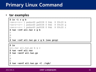Primary Linux Command
• tar examples
$ ls –l r g b
-rw-r--r-- 1 pedun60 pe0038
-rw-r--r-- 1 pedun60 pe0038
-rw-r--r-- 1 pedun60 pe0038
$ tar –cvf all.tar r g b
r
g
b
$ tar –czf all.tar.gz r g b

0 Feb
0 Feb
0 Feb

8 09:20 b
8 09:20 g
8 09:20 r

(use gzip)

$ ls
all.tar all.tar.gz b g r
$ tar –xvf all.tar
$ tar –xzvf all.tar.gz
r
g
b
$ tar –xzvf all.tar.gz –C ./rgb/
2013-08-21

UNIST 슈퍼컴퓨팅센터

30

 