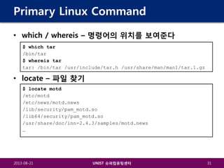 Primary Linux Command
• which / whereis – 명령어의 위치를 보여준다
$ which tar
/bin/tar
$ whereis tar
tar: /bin/tar /usr/include/tar.h /usr/share/man/man1/tar.1.gz

• locate – 파일 찾기
$ locate motd
/etc/motd
/etc/news/motd.news
/lib/security/pam_motd.so
/lib64/security/pam_motd.so
/usr/share/doc/inn-2.4.3/samples/motd.news
…

2013-08-21

UNIST 슈퍼컴퓨팅센터

31

 