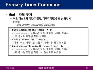 Primary Linux Command
• find – 파일 찾기
– 하드 디스크의 파일(파일명, 디렉터리명)을 찾는 명령어
– Syntax
• find [directory-list] [option] [expression]

$ find /home/smpark –name ‘*.c’
/home/smpark 디렉터리 또는 그 하위 디렉터리에서
.c로 끝나는 파일을 찾아 보여줌
$ find / -name ‘et*’ –type d
/에서 et로 시작되는 모든 디렉터리를 찾아 보여줌
$ find /phome01/pedun60 –name ‘*.c’ –ls
/home/smpark 디렉터리 또는 그 하위 디렉터리에서
.c로 끝나는 파일을 찾아 ls 형식으로 보여줌

2013-08-21

UNIST 슈퍼컴퓨팅센터

32

 
