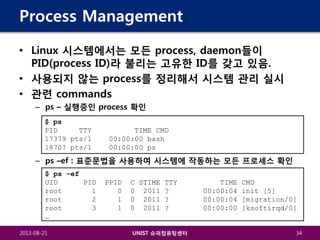 Process Management
• Linux 시스템에서는 모든 process, daemon들이
PID(process ID)라 불리는 고유한 ID를 갖고 있음.
• 사용되지 않는 process를 정리해서 시스템 관리 실시
• 관련 commands
– ps – 실행중인 process 확인
$ ps
PID
TTY
17379 pts/1
18707 pts/1

TIME CMD
00:00:00 bash
00:00:00 ps

– ps –ef : 표준문법을 사용하여 시스템에 작동하는 모든 프로세스 확인
$ ps –ef
UID
PID
root
1
root
2
root
3
…
2013-08-21

PPID
0
1
1

C STIME TTY
0 2011 ?
0 2011 ?
0 2011 ?

UNIST 슈퍼컴퓨팅센터

TIME
00:00:04
00:00:04
00:00:00

CMD
init [5]
[migration/0]
[ksoftirqd/0]

34

 