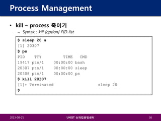 Process Management
• kill – process 죽이기
– Syntax : kill [option] PID-list
$ sleep 20 &
[1] 20307
$ ps
PID
TTY
TIME
CMD
19417 pts/1
00:00:00 bash
20307 pts/1
00:00:00 sleep
20308 pts/1
00:00:00 ps
$ kill 20307
[1]+ Terminated
$

2013-08-21

UNIST 슈퍼컴퓨팅센터

sleep 20

36

 
