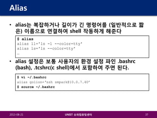 Alias
• alias는 복잡하거나 길이가 긴 명령어를 (일반적으로 짧
은) 이름으로 연결하여 shell 작동하게 해준다
$ alias
alias ll='ls -l --color=tty'
alias ls='ls --color=tty'
…

• alias 설정은 보통 사용자의 환경 설정 파인 .bashrc
(bash), .tcshrc(c shell)에서 포함하여 주면 된다.
$ vi ~/.bashrc
alias golion=‘ssh smpark@10.0.7.40’
$ source ~/.bashrc

2013-08-21

UNIST 슈퍼컴퓨팅센터

37

 