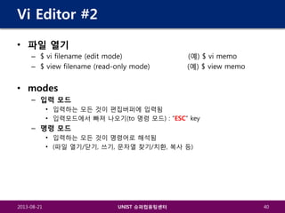 Vi Editor #2
• 파일 열기
– $ vi filename (edit mode)
– $ view filename (read-only mode)

(예) $ vi memo
(예) $ view memo

• modes
– 입력 모드
• 입력하는 모든 것이 편집버퍼에 입력됨
• 입력모드에서 빠져 나오기(to 명령 모드) : “ESC” key

– 명령 모드
• 입력하는 모든 것이 명령어로 해석됨
• (파일 열기/닫기, 쓰기, 문자열 찾기/치환, 복사 등)

2013-08-21

UNIST 슈퍼컴퓨팅센터

40

 