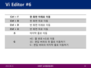 Vi Editor #6
Ctrl + F

한 화면 아래로 이동

Ctrl + B

한 화면 위로 이동

Ctrl + D

반 화면 아래로 이동

Ctrl + U

반 화면 위로 이동

:$

마지막 줄로 이동

G

nG : 줄 번호 n으로 이동
1G : 편집 버퍼의 첫 줄로 이동하기
G : 편집 버퍼의 마지막 줄로 이동하기

2013-08-21

UNIST 슈퍼컴퓨팅센터

44

 