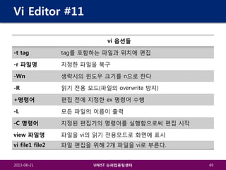 Vi Editor #11
vi 옵션들
-t tag

tag를 포함하는 파일과 위치에 편집

-r 파일명

지정한 파일을 복구

-Wn

생략시의 윈도우 크기를 n으로 한다

-R

읽기 전용 모드(파일의 overwrite 방지)

+명령어

편집 전에 지정한 ex 명령어 수행

-L

모든 파일의 이름이 출력

-C 명령어

지정된 편집기의 명령어를 실행함으로써 편집 시작

view 파일명

파일을 vi의 읽기 전용모드로 화면에 표시

vi file1 file2

파일 편집을 위해 2개 파일을 vi로 부른다.

2013-08-21

UNIST 슈퍼컴퓨팅센터

49

 