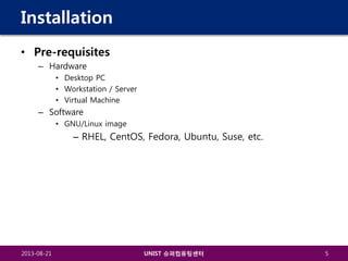 Installation
• Pre-requisites
– Hardware
• Desktop PC
• Workstation / Server
• Virtual Machine

– Software
• GNU/Linux image

– RHEL, CentOS, Fedora, Ubuntu, Suse, etc.

2013-08-21

UNIST 슈퍼컴퓨팅센터

5

 