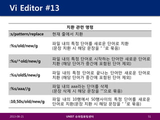 Vi Editor #13
치환 관련 명령
:s/pattern/replace

현재 줄에서 치환

:%s/old/new/g

파일 내의 특정 단어를 새로운 단어로 치환
(문장 치환 시 해당 문장을 “ ”로 묶음)

:%s/^old/new/g

파일 내의 특정 단어로 시작하는 단어만 새로운 단어로
치환 (해당 단어가 중간에 포함된 단어 제외)

:%s/old$/new/g

파일 내의 특정 단어로 끝나는 단어만 새로운 단어로
치환 (해당 단어가 중간에 포함된 단어 제외)

:%s/aaa//g

파일 내의 aaa라는 단어를 삭제
(문장 삭제 시 해당 문장을 “”으로 묶음)

:10,50s/old/new/g

파일 내의 10행에서 50행사이의 특정 단어를 새로운
단어로 치환(문장 치환 시 해당 문장을 “ ”로 묶음)

2013-08-21

UNIST 슈퍼컴퓨팅센터

51

 