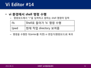 Vi Editor #14
• vi 환경에서 shell 명령 수행
명령모드에서 “:!”을 입력하고 원하는 shell 명령어 입력

–

:!ls

Shell로 돌아가 ‘ls’ 명령 수행

:!pwd

현재 작업 directory 보여줌

– 명령을 수행한 뒤(enter를 치면) vi 편집기(명령모드)로 복귀

2013-08-21

UNIST 슈퍼컴퓨팅센터

52

 
