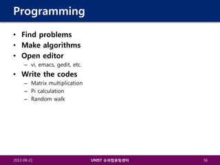 Programming
• Find problems
• Make algorithms
• Open editor
– vi, emacs, gedit, etc.

• Write the codes
– Matrix multiplication
– Pi calculation
– Random walk

2013-08-21

UNIST 슈퍼컴퓨팅센터

56

 