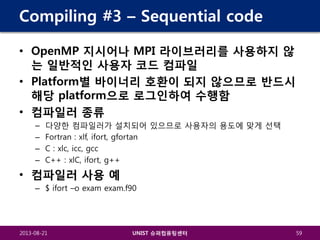 Compiling #3 – Sequential code
• OpenMP 지시어나 MPI 라이브러리를 사용하지 않
는 일반적인 사용자 코드 컴파일
• Platform별 바이너리 호환이 되지 않으므로 반드시
해당 platform으로 로그인하여 수행함
• 컴파일러 종류
–
–
–
–

다양한 컴파일러가 설치되어 있으므로 사용자의 용도에 맞게 선택
Fortran : xlf, ifort, gfortan
C : xlc, icc, gcc
C++ : xlC, ifort, g++

• 컴파일러 사용 예
– $ ifort –o exam exam.f90

2013-08-21

UNIST 슈퍼컴퓨팅센터

59

 