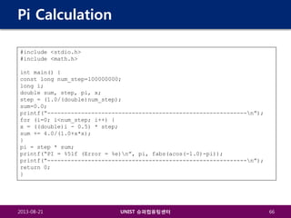 Pi Calculation
#include <stdio.h>
#include <math.h>
int main() {
const long num_step=100000000;
long i;
double sum, step, pi, x;
step = (1.0/(double)num_step);
sum=0.0;
printf(“-----------------------------------------------------------n”);
for (i=0; i<num_step; i++) {
x = ((double)i - 0.5) * step;
sum += 4.0/(1.0+x*x);
}
pi = step * sum;
printf(“PI = %5lf (Error = %e)n”, pi, fabs(acos(-1.0)-pi));
printf(“-----------------------------------------------------------n”);
return 0;
}

2013-08-21

UNIST 슈퍼컴퓨팅센터

66

 