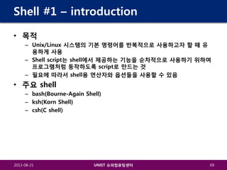 Shell #1 – introduction
• 목적
– Unix/Linux 시스템의 기본 명령어를 반복적으로 사용하고자 할 때 유
용하게 사용
– Shell script는 shell에서 제공하는 기능을 순차적으로 사용하기 위하여
프로그램처럼 동작하도록 script로 만드는 것
– 필요에 따라서 shell용 연산자와 옵션들을 사용할 수 있음

• 주요 shell
– bash(Bourne-Again Shell)
– ksh(Korn Shell)
– csh(C shell)

2013-08-21

UNIST 슈퍼컴퓨팅센터

69

 