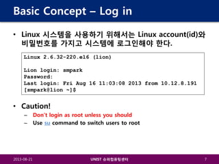 Basic Concept – Log in
• Linux 시스템을 사용하기 위해서는 Linux account(id)와
비밀번호를 가지고 시스템에 로그인해야 한다.
Linux 2.6.32-220.el6 (lion)
Lion login: smpark
Password:
Last login: Fri Aug 16 11:03:08 2013 from 10.12.8.191
[smpark@lion ~]$

• Caution!
–
–

2013-08-21

Don’t login as root unless you should
Use su command to switch users to root

UNIST 슈퍼컴퓨팅센터

7

 