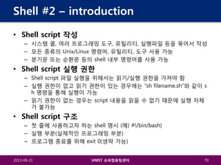 Shell #2 – introduction
• Shell script 작성
– 시스템 콜, 여러 프로그래밍 도구, 유틸리티, 실행파일 등을 묶어서 작성
– 모든 종류의 Unix/Linux 명령어, 유틸리티, 도구 사용 가능
– 분기문 또는 순환문 등의 shell 내부 명령어를 사용 가능

• Shell script 실행 권한
– Shell script 파일 실행을 위해서는 읽기/실행 권한을 가져야 함
– 실행 권한이 없고 읽기 권한이 있는 경우에는 “sh filename.sh”와 같이 s
h 명령을 통해 실행이 가능
– 읽기 권한이 없는 경우는 script 내용을 읽을 수 없기 때문에 실행 자체
가 불가능

• Shell script 구조
– 첫 줄에 사용하고자 하는 shell 명시 (예) #!/bin/bash)
– 실행 부분(실제적인 프로그래밍 부분)
– 프로그램 종료를 위해 exit 0(생략 가능)
2013-08-21

UNIST 슈퍼컴퓨팅센터

70

 