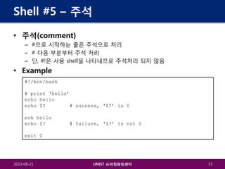 Shell #5 – 주석
• 주석(comment)
– #으로 시작하는 줄은 주석으로 처리
– # 다음 부분부터 주석 처리
– 단, #!은 사용 shell을 나타내므로 주석처리 되지 않음

• Example
#!/bin/bash
# print ‘hello’
echo hello
echo $?
# success, ‘$?’ is 0
ech hello
echo $?

# failure, ‘$?’ is not 0

exit 0

2013-08-21

UNIST 슈퍼컴퓨팅센터

73

 