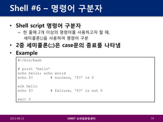 Shell #6 – 명령어 구분자
• Shell script 명령어 구분자
– 한 줄에 2개 이상의 명령어를 사용하고자 할 때,
세미콜론(;)을 사용하여 명령어 구분

• 2중 세미콜론(;;)은 case문의 종료를 나타냄
• Example
#!/bin/bash
# print ‘hello’
echo hello; echo world
echo $?
# success, ‘$?’ is 0
ech hello
echo $?

# failure, ‘$?’ is not 0

exit 0

2013-08-21

UNIST 슈퍼컴퓨팅센터

74

 