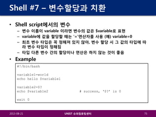 Shell #7 – 변수할당과 치환
• Shell script에서의 변수
– 변수 이름이 variable 이라면 변수의 값은 $variable로 표현
– variable에 값을 할당할 때는 ‘=’연산자를 사용 (예) variable=0
– 최초 변수 타입은 꼭 정해져 있지 않아, 변수 할당 시 그 값의 타입에 따
라 변수 타입이 정해짐
– 타입 다른 변수 간의 할당이나 연산은 하지 않는 것이 좋음

• Example
#!/bin/bash
variable1=world
echo hello $variable1
variable2=$?
echo $variable2

# success, ‘$?’ is 0

exit 0

2013-08-21

UNIST 슈퍼컴퓨팅센터

75

 