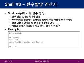 Shell #8 – 변수할당 연산자
• Shell script에서의 변수 할당
–
–
–
–

변수 값을 초기화 하거나 변경
Shell에서는 산술식과 문자열을 할당해 주는 역할을 모두 수행함
할당 연산자 앞에는 빈 칸이 들어가서는 안됨
테스트 문에서 사용되는 비교 연산자와는 다른 의미

• Example
#!/bin/bash
color=red
number=12
echo $number apples are $color
exit 0

2013-08-21

UNIST 슈퍼컴퓨팅센터

76

 