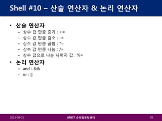 Shell #10 – 산술 연산자 & 논리 연산자
• 산술 연산자
–
–
–
–
–

상수
상수
상수
상수
상수

값 만큼 증가 : +=
값 만큼 감소 : -=
값 만큼 곱함 : *=
값 만큼 나눔 : /=
값으로 나눈 나머지 값 : %=

• 논리 연산자
– and : &&
– or : ||

2013-08-21

UNIST 슈퍼컴퓨팅센터

78

 