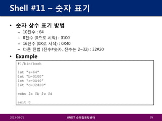 Shell #11 – 숫자 표기
• 숫자 상수 표기 방법
–
–
–
–

10진수 : 64
8진수 (0으로 시작) : 0100
16진수 (0X로 시작) : 0X40
다른 진법 (진수#숫자, 진수는 2~32) : 32#20

• Example
#!/bin/bash
let
let
let
let

“a=64”
“b=0100”
“c=0X40”
“d=32#20”

echo $a $b $c $d
exit 0

2013-08-21

UNIST 슈퍼컴퓨팅센터

79

 