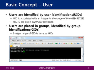 Basic Concept – User
• Users are identified by user identifications(UIDs)
– UID is associated with an integer in the range of 0 to 4294967295
– UID=0 are given superuser privileges.

• Users are placed in groups, identified by group
identifications(GIDs)
– Integer range of GID is same as UIDs

2013-08-21

UNIST 슈퍼컴퓨팅센터

8

 