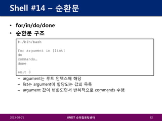Shell #14 – 순환문
• for/in/do/done
• 순환문 구조
#!/bin/bash
for argument in [list]
do
commands…
done
exit 0

– argument는 루트 인덱스에 해당
– list는 argument에 할당되는 값의 목록
– argument 값이 변화되면서 반복적으로 commands 수행

2013-08-21

UNIST 슈퍼컴퓨팅센터

82

 