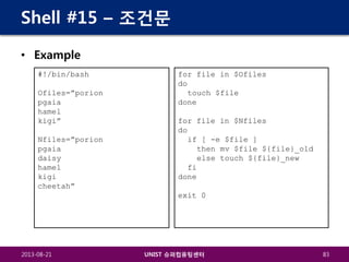 Shell #15 – 조건문
• Example
#!/bin/bash
Ofiles=”porion
pgaia
hamel
kigi”
Nfiles=”porion
pgaia
daisy
hamel
kigi
cheetah”

for file in $Ofiles
do
touch $file
done
for file in $Nfiles
do
if [ -e $file ]
then mv $file ${file}_old
else touch ${file}_new
fi
done
exit 0

2013-08-21

UNIST 슈퍼컴퓨팅센터

83

 