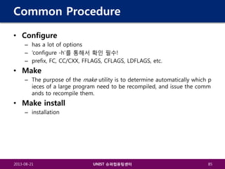 Common Procedure
• Configure
– has a lot of options
– ‘configure -h’를 통해서 확인 필수!
– prefix, FC, CC/CXX, FFLAGS, CFLAGS, LDFLAGS, etc.

• Make
– The purpose of the make utility is to determine automatically which p
ieces of a large program need to be recompiled, and issue the comm
ands to recompile them.

• Make install
– installation

2013-08-21

UNIST 슈퍼컴퓨팅센터

85

 