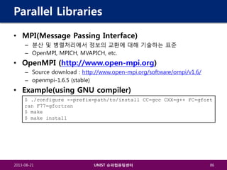 Parallel Libraries
• MPI(Message Passing Interface)
– 분산 및 병렬처리에서 정보의 교환에 대해 기술하는 표준
– OpenMPI, MPICH, MVAPICH, etc.

• OpenMPI (http://www.open-mpi.org)
– Source download : http://www.open-mpi.org/software/ompi/v1.6/
– openmpi-1.6.5 (stable)

• Example(using GNU compiler)
$ ./configure --prefix=path/to/install CC=gcc CXX=g++ FC=gfort
ran F77=gfortran
$ make
$ make install

2013-08-21

UNIST 슈퍼컴퓨팅센터

86

 