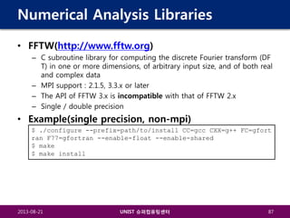 Numerical Analysis Libraries
• FFTW(http://www.fftw.org)
– C subroutine library for computing the discrete Fourier transform (DF
T) in one or more dimensions, of arbitrary input size, and of both real
and complex data
– MPI support : 2.1.5, 3.3.x or later
– The API of FFTW 3.x is incompatible with that of FFTW 2.x
– Single / double precision

• Example(single precision, non-mpi)
$ ./configure --prefix=path/to/install CC=gcc CXX=g++ FC=gfort
ran F77=gfortran --enable-float --enable-shared
$ make
$ make install

2013-08-21

UNIST 슈퍼컴퓨팅센터

87

 