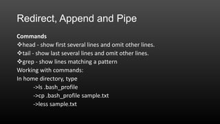 Redirect, Append and Pipe
Commands
head - show first several lines and omit other lines.
tail - show last several lines and omit other lines.
grep - show lines matching a pattern
Working with commands:
In home directory, type
->ls .bash_profile
->cp .bash_profile sample.txt
->less sample.txt

 