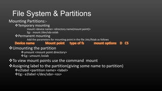 File System & Partitions
Mounting Partitions:-

Temporary mounting
mount <device name> <directory name(mount point)>
Eg:- mount /dev/sda oslab

Permanent mounting

Add the parameters for mounting point in the file /etc/fstab as follows

Umounting the partition

umount <mount point directory>
Eg:- umount /oslab

To view mount points use the command mount
Assigning label to the partition(giving some name to partition)
e2label <partition name> <label>
Eg:- e2label </dev/sda> <os>

 