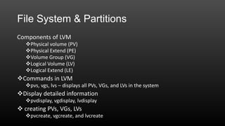 File System & Partitions
Components of LVM
Physical volume (PV)
Physical Extend (PE)
Volume Group (VG)
Logical Volume (LV)
Logical Extend (LE)

Commands in LVM
pvs, vgs, lvs – displays all PVs, VGs, and LVs in the system

Display detailed information
pvdisplay, vgdisplay, lvdisplay

 creating PVs, VGs, LVs
pvcreate, vgcreate, and lvcreate

 