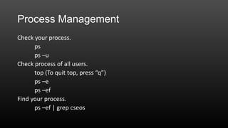 Process Management
Check your process.
ps
ps –u
Check process of all users.
top (To quit top, press “q”)
ps –e
ps –ef
Find your process.
ps –ef | grep cseos

 