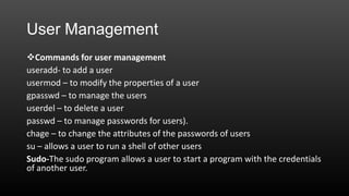 User Management
Commands for user management
useradd- to add a user
usermod – to modify the properties of a user
gpasswd – to manage the users
userdel – to delete a user
passwd – to manage passwords for users).
chage – to change the attributes of the passwords of users
su – allows a user to run a shell of other users
Sudo-The sudo program allows a user to start a program with the credentials
of another user.

 