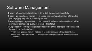 Software Management
 rpm –qf <package directory> > to install the package forcefully
 rpm –qlc <packager name>
> to see the configuration files of installed
package(q-query, l-local, c-configuration)
 rpm –qld <package name>
> to see which directory is associated with a
particular package (q-query, l- local, d- directory)
Dependency- some packages requires some other packages to be installed
before it can be installed.
 rpm -ivh <package name> --nodeps > to install packages without dependicies.
 rpm -uvh <package name>
> to update a package(u- update, v-verbose, h-hash
progress)

 