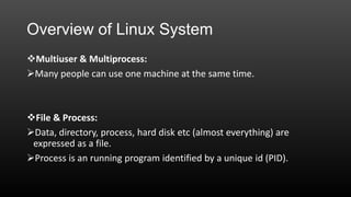 Overview of Linux System
Multiuser & Multiprocess:
Many people can use one machine at the same time.

File & Process:
Data, directory, process, hard disk etc (almost everything) are
expressed as a file.
Process is an running program identified by a unique id (PID).

 