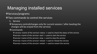 Managing installed services
Services/programs
Two commands to control the services
1. Service
Temporary control(changes only for current session / after booting the
changes will be erased from the service)
Commands
 service <name of the service> status -> used to check the status of the service
service <name of the service> start -> used to start the service
service <name of the service> stop -> used to stop the service
service <name of the service> reload -> used to reload the service
service <name of the service> restart -> used to restart the service

 
