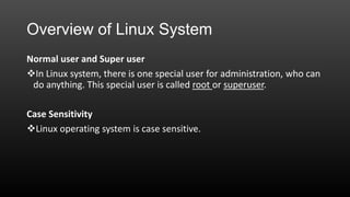 Overview of Linux System
Normal user and Super user
In Linux system, there is one special user for administration, who can
do anything. This special user is called root or superuser.
Case Sensitivity
Linux operating system is case sensitive.

 