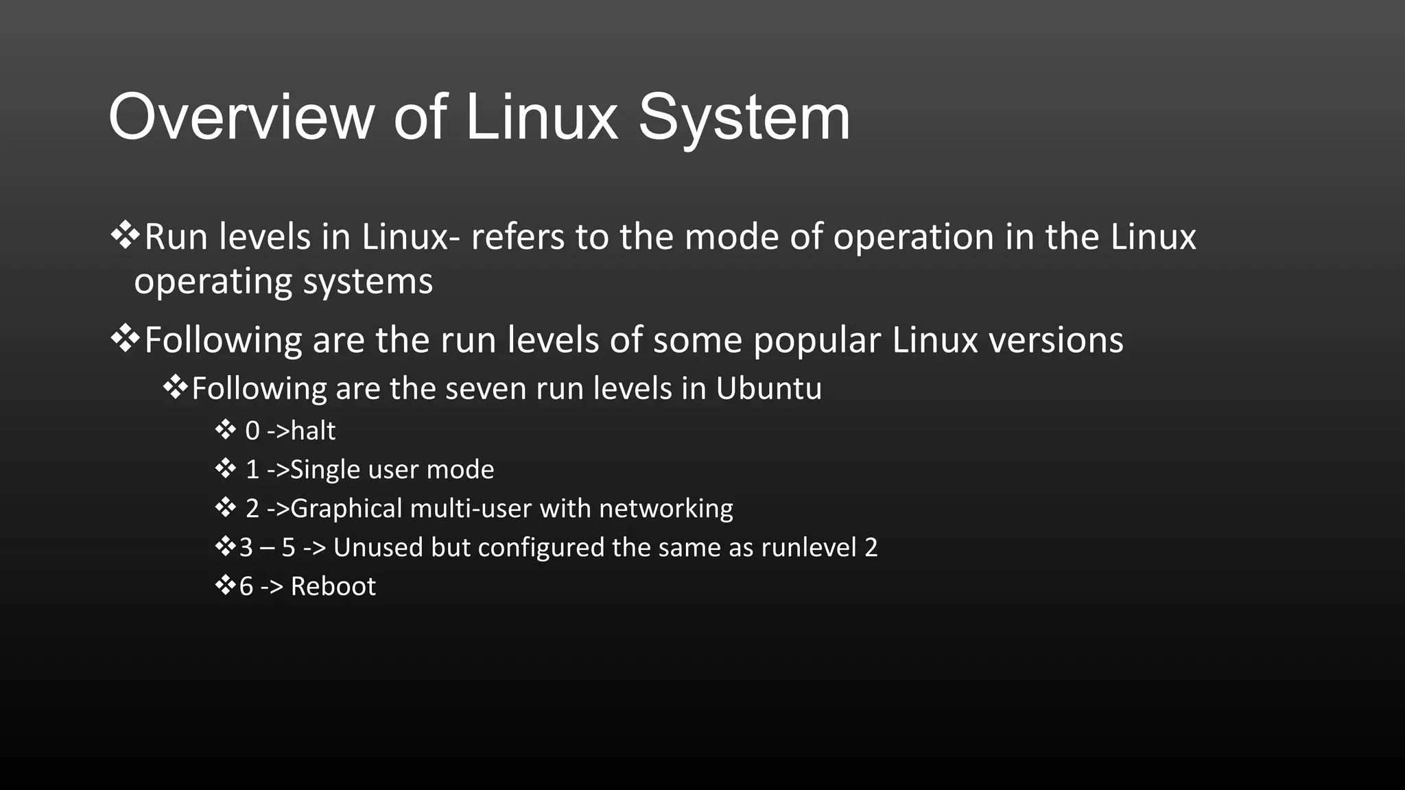Overview of Linux System
Run levels in Linux- refers to the mode of operation in the Linux
operating systems
Following are the run levels of some popular Linux versions
Following are the seven run levels in Ubuntu
 0 ->halt
 1 ->Single user mode
 2 ->Graphical multi-user with networking
3 – 5 -> Unused but configured the same as runlevel 2
6 -> Reboot

 