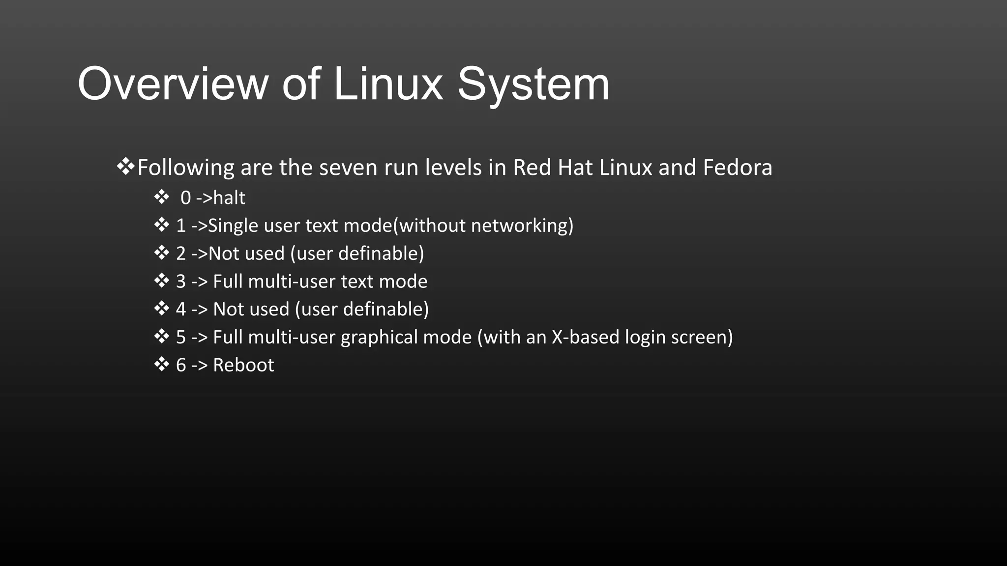 Overview of Linux System
Following are the seven run levels in Red Hat Linux and Fedora
 0 ->halt
 1 ->Single user text mode(without networking)
 2 ->Not used (user definable)
 3 -> Full multi-user text mode
 4 -> Not used (user definable)
 5 -> Full multi-user graphical mode (with an X-based login screen)
 6 -> Reboot

 