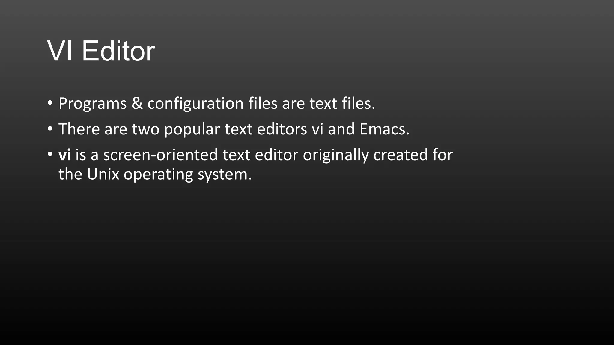 VI Editor
• Programs & configuration files are text files.
• There are two popular text editors vi and Emacs.
• vi is a screen-oriented text editor originally created for
the Unix operating system.

 