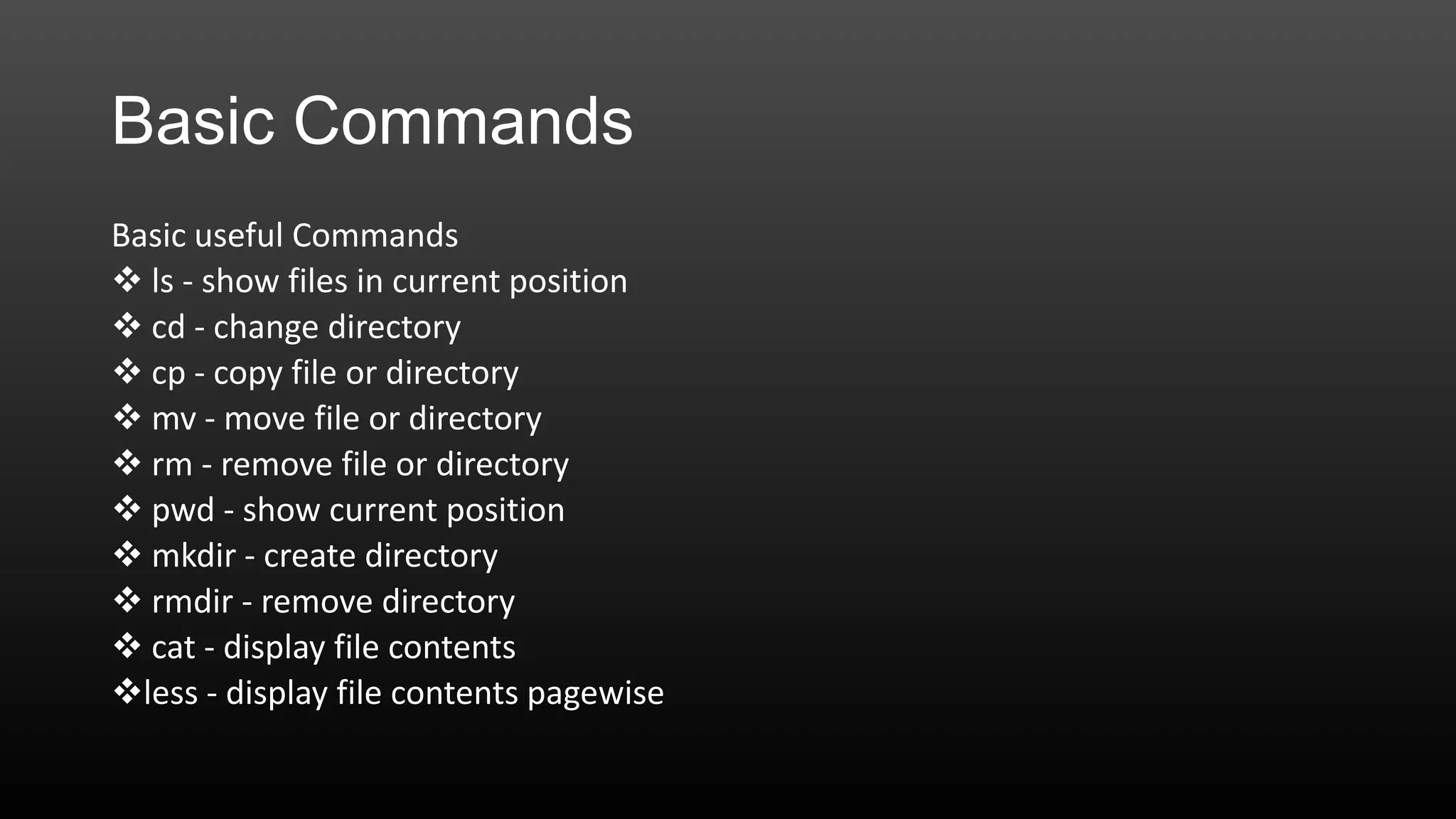 Basic Commands
Basic useful Commands
 ls - show files in current position
 cd - change directory
 cp - copy file or directory
 mv - move file or directory
 rm - remove file or directory
 pwd - show current position
 mkdir - create directory
 rmdir - remove directory
 cat - display file contents
less - display file contents pagewise

 
