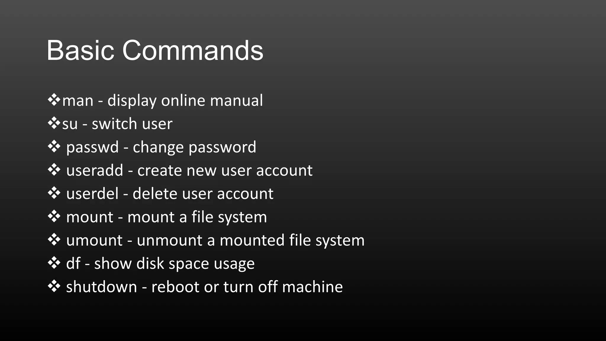 Basic Commands
man - display online manual
su - switch user
 passwd - change password
 useradd - create new user account
 userdel - delete user account
 mount - mount a file system
 umount - unmount a mounted file system
 df - show disk space usage
 shutdown - reboot or turn off machine

 