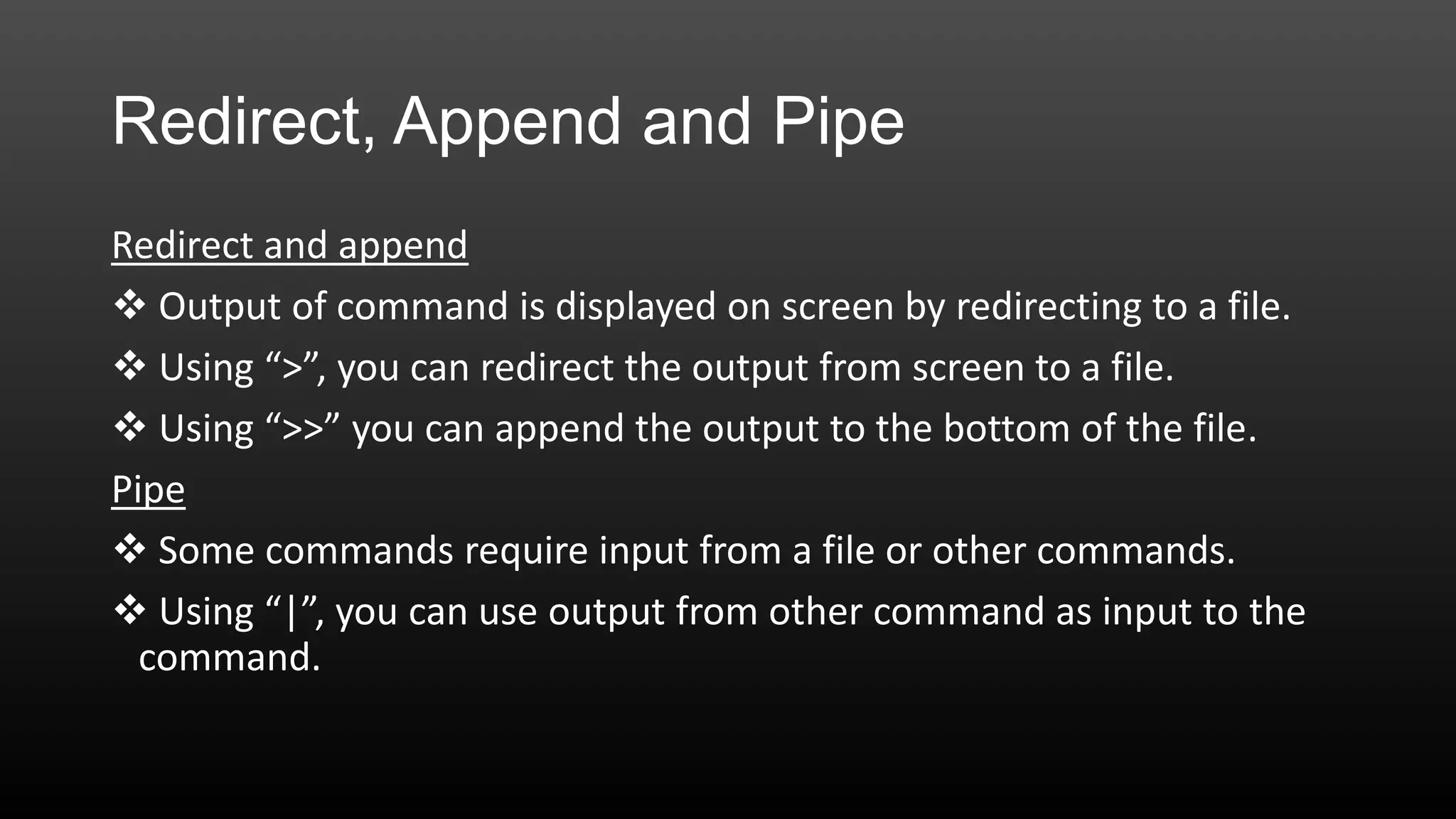 Redirect, Append and Pipe
Redirect and append
 Output of command is displayed on screen by redirecting to a file.
 Using “>”, you can redirect the output from screen to a file.
 Using “>>” you can append the output to the bottom of the file.
Pipe
 Some commands require input from a file or other commands.
 Using “|”, you can use output from other command as input to the
command.

 