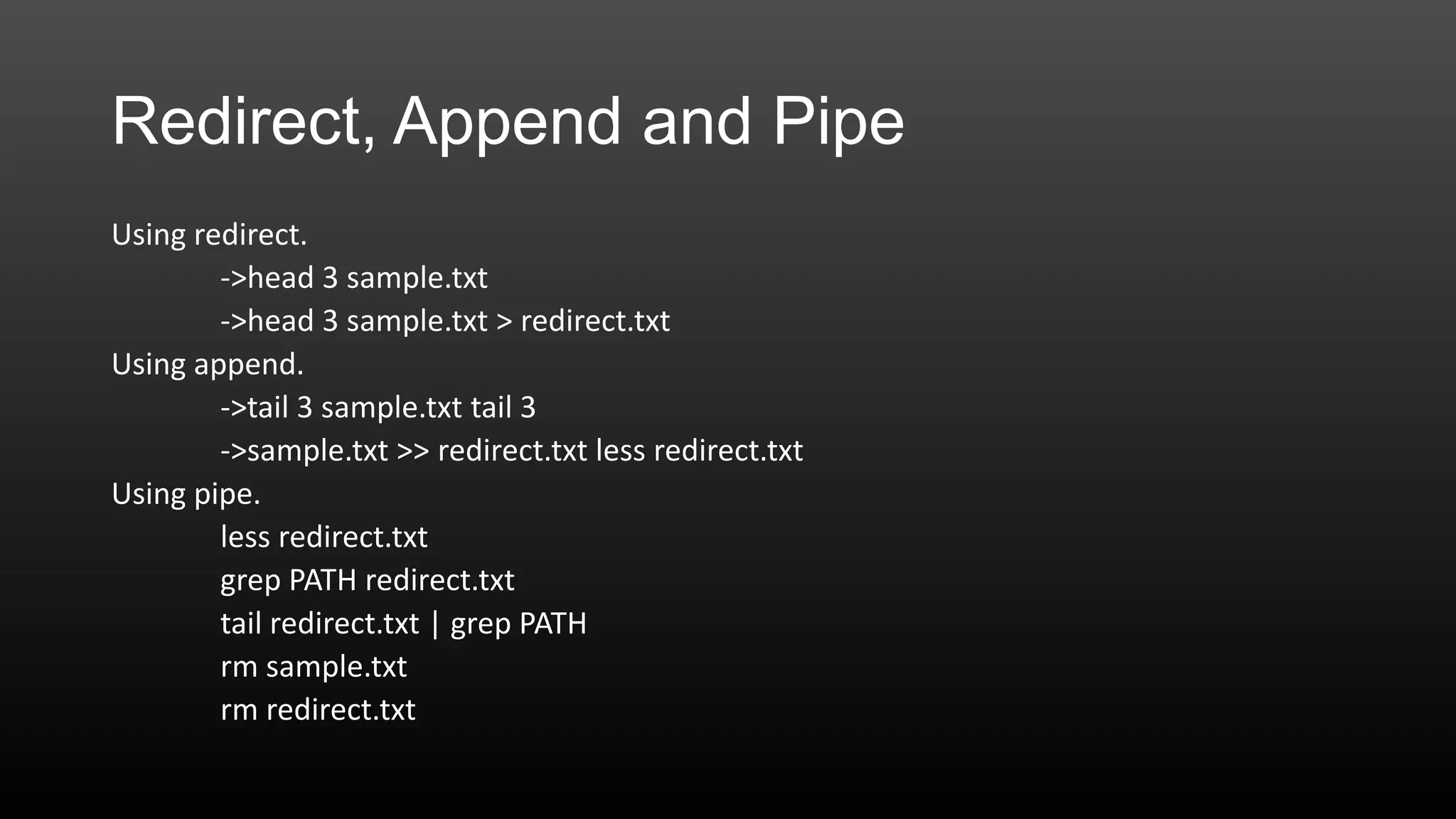 Redirect, Append and Pipe
Using redirect.
->head 3 sample.txt
->head 3 sample.txt > redirect.txt
Using append.
->tail 3 sample.txt tail 3
->sample.txt >> redirect.txt less redirect.txt
Using pipe.
less redirect.txt
grep PATH redirect.txt
tail redirect.txt | grep PATH
rm sample.txt
rm redirect.txt

 