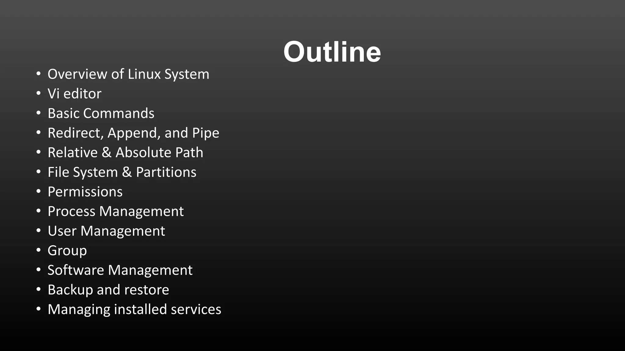 •
•
•
•
•
•
•
•
•
•
•
•
•

Overview of Linux System
Vi editor
Basic Commands
Redirect, Append, and Pipe
Relative & Absolute Path
File System & Partitions
Permissions
Process Management
User Management
Group
Software Management
Backup and restore
Managing installed services

Outline

 
