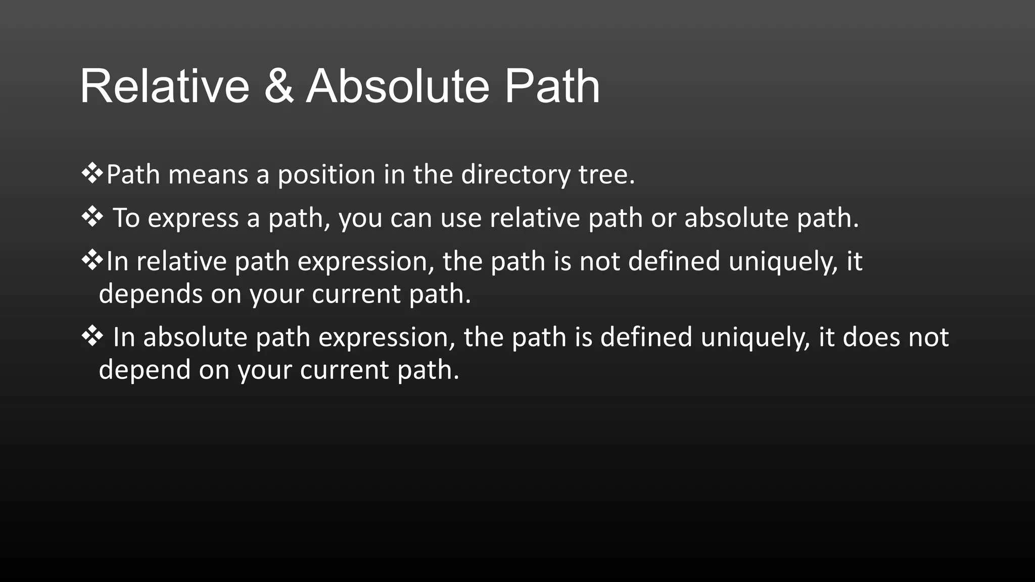Relative & Absolute Path
Path means a position in the directory tree.
 To express a path, you can use relative path or absolute path.
In relative path expression, the path is not defined uniquely, it
depends on your current path.
 In absolute path expression, the path is defined uniquely, it does not
depend on your current path.

 