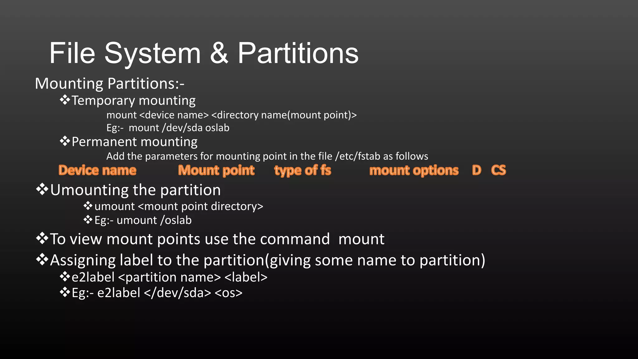 File System & Partitions
Mounting Partitions:-

Temporary mounting
mount <device name> <directory name(mount point)>
Eg:- mount /dev/sda oslab

Permanent mounting

Add the parameters for mounting point in the file /etc/fstab as follows

Umounting the partition

umount <mount point directory>
Eg:- umount /oslab

To view mount points use the command mount
Assigning label to the partition(giving some name to partition)
e2label <partition name> <label>
Eg:- e2label </dev/sda> <os>

 