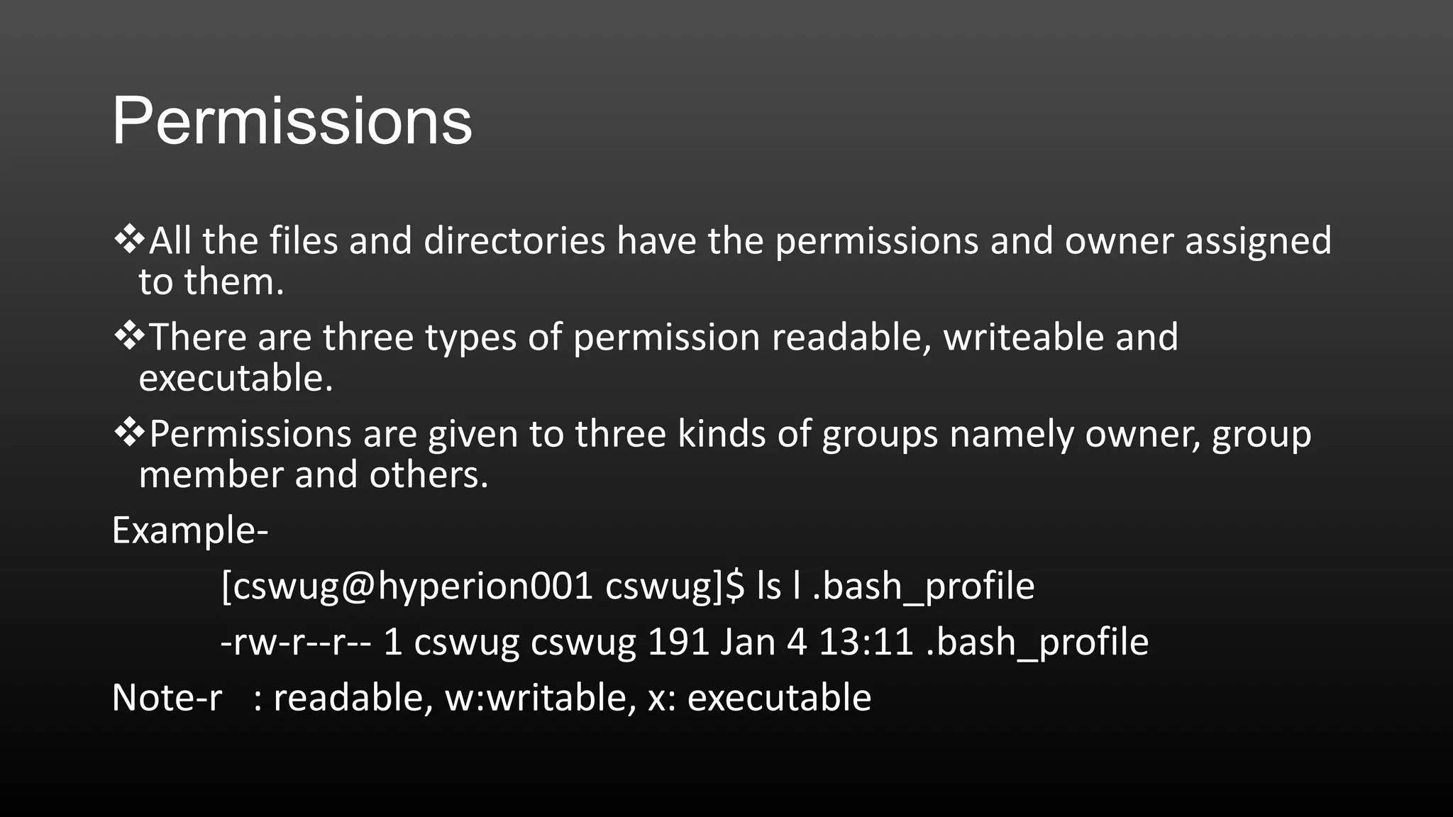 Permissions
All the files and directories have the permissions and owner assigned
to them.
There are three types of permission readable, writeable and
executable.
Permissions are given to three kinds of groups namely owner, group
member and others.
Example[cswug@hyperion001 cswug]$ ls l .bash_profile
-rw-r--r-- 1 cswug cswug 191 Jan 4 13:11 .bash_profile
Note-r : readable, w:writable, x: executable

 